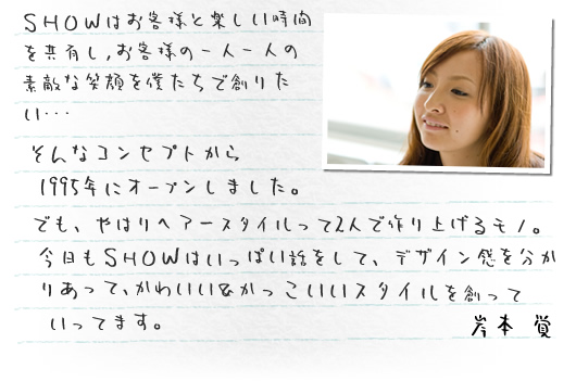 SHOWはお客様と楽しい時間を共有し、お客様の一人一人の素敵な笑顔を僕たちで創りたい･･･そんなコンセプトから
 1995年にオープンしました。でも、やはりヘアースタイルって2人で作り上げるモノ。今日もSHOWはいっぱい話をして、デザイン感を分かりあって、かわいい＆かっこいいスタイルを創っていってます。 SHOW店長 岸本覚